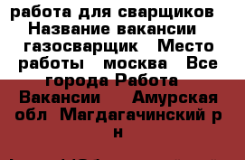 работа для сварщиков › Название вакансии ­ газосварщик › Место работы ­ москва - Все города Работа » Вакансии   . Амурская обл.,Магдагачинский р-н